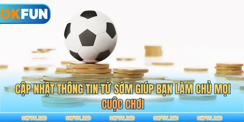 Cập nhật thông tin từ sớm giúp bạn làm chủ mọi cuộc chơi